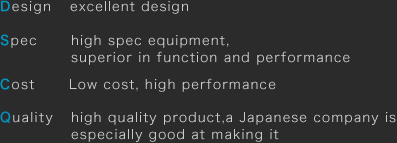 Design: excellent design Spec: high spec equipment, superior in function and performance Cost: Low cost, high performance Quality: high quality product, a Japanese company is especially good at making it