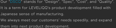 Our DSCQ stands for Design, Spec,Cost, and Quality.It is a term for LEVELIQQs product development filled with Japanese sense of manufacturing.We always meet our customers needs speedily, and expand them into next product development.